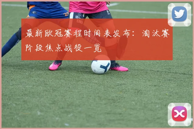 最新欧冠赛程时间表发布：淘汰赛阶段焦点战役一览