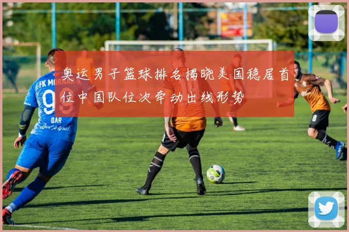 奥运男子篮球排名揭晓美国稳居首位中国队位次牵动出线形势