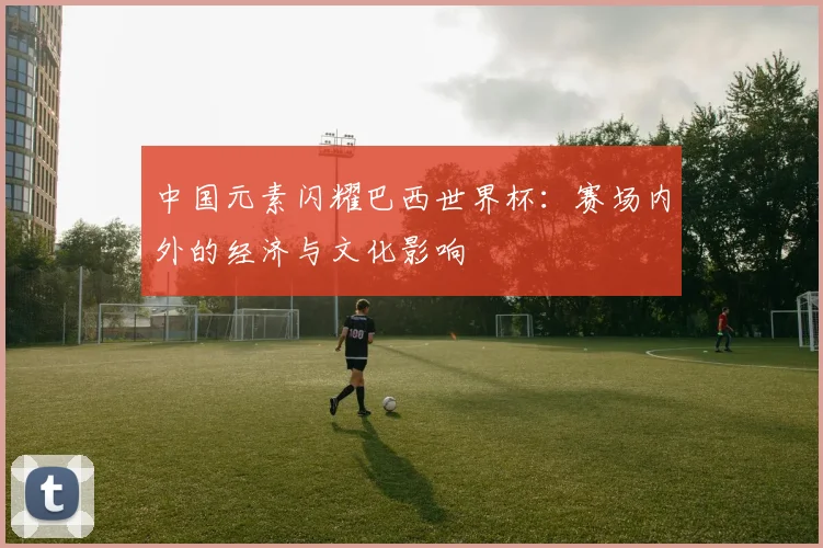 中国元素闪耀巴西世界杯：赛场内外的经济与文化影响