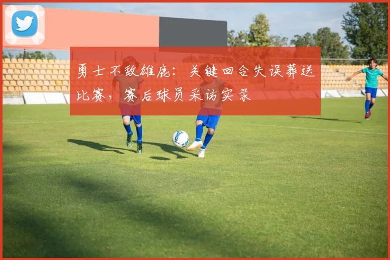 勇士不敌雄鹿：关键回合失误葬送比赛，赛后球员采访实录