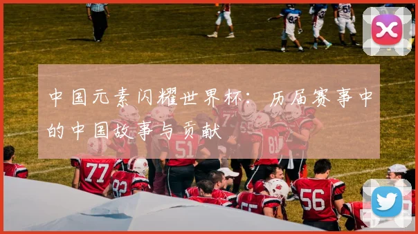 中国元素闪耀世界杯：历届赛事中的中国故事与贡献