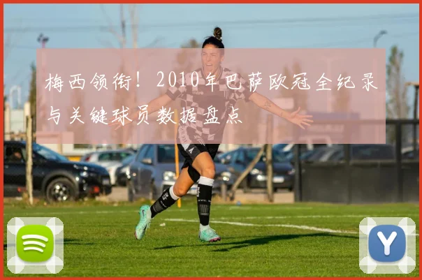梅西领衔！2010年巴萨欧冠全纪录与关键球员数据盘点