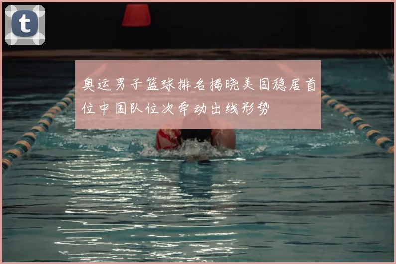 奥运男子篮球排名揭晓美国稳居首位中国队位次牵动出线形势
