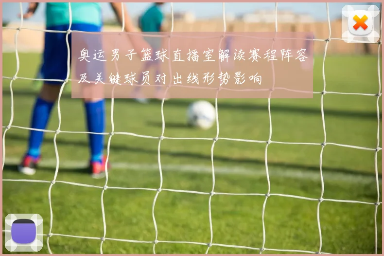 奥运男子篮球直播室解读赛程阵容及关键球员对出线形势影响